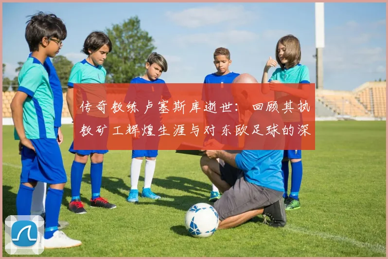 传奇教练卢塞斯库逝世:回顾其执教矿工辉煌生涯与对东欧足球的深远影响
