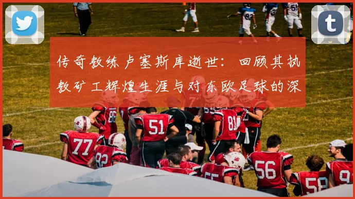 传奇教练卢塞斯库逝世：回顾其执教矿工辉煌生涯与对东欧足球的深远影响