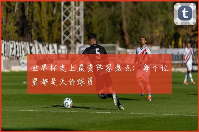 世界杯史上最贵阵容盘点：每个位置都是天价球员