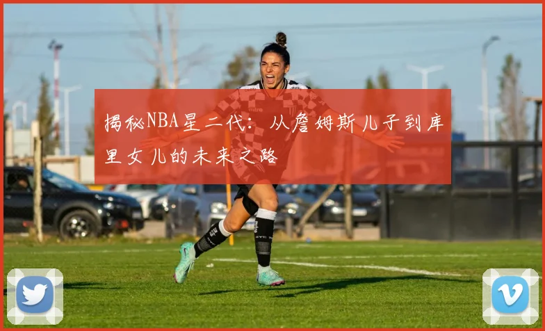 揭秘NBA星二代：从詹姆斯儿子到库里女儿的未来之路