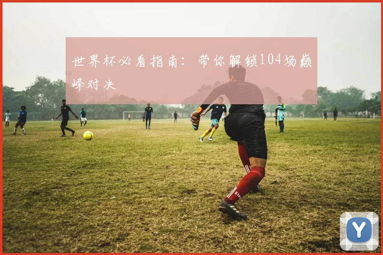 世界杯必看指南：带你解锁104场巅峰对决