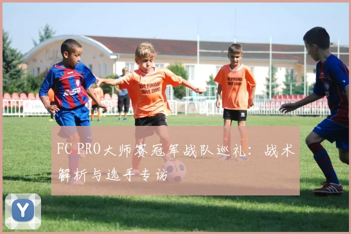 FC PRO大师赛冠军战队巡礼：战术解析与选手专访