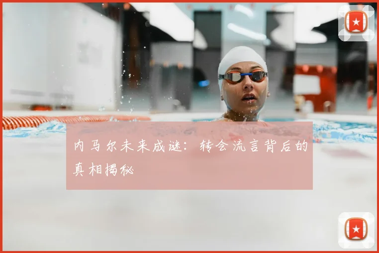 内马尔未来成谜：转会流言背后的真相揭秘